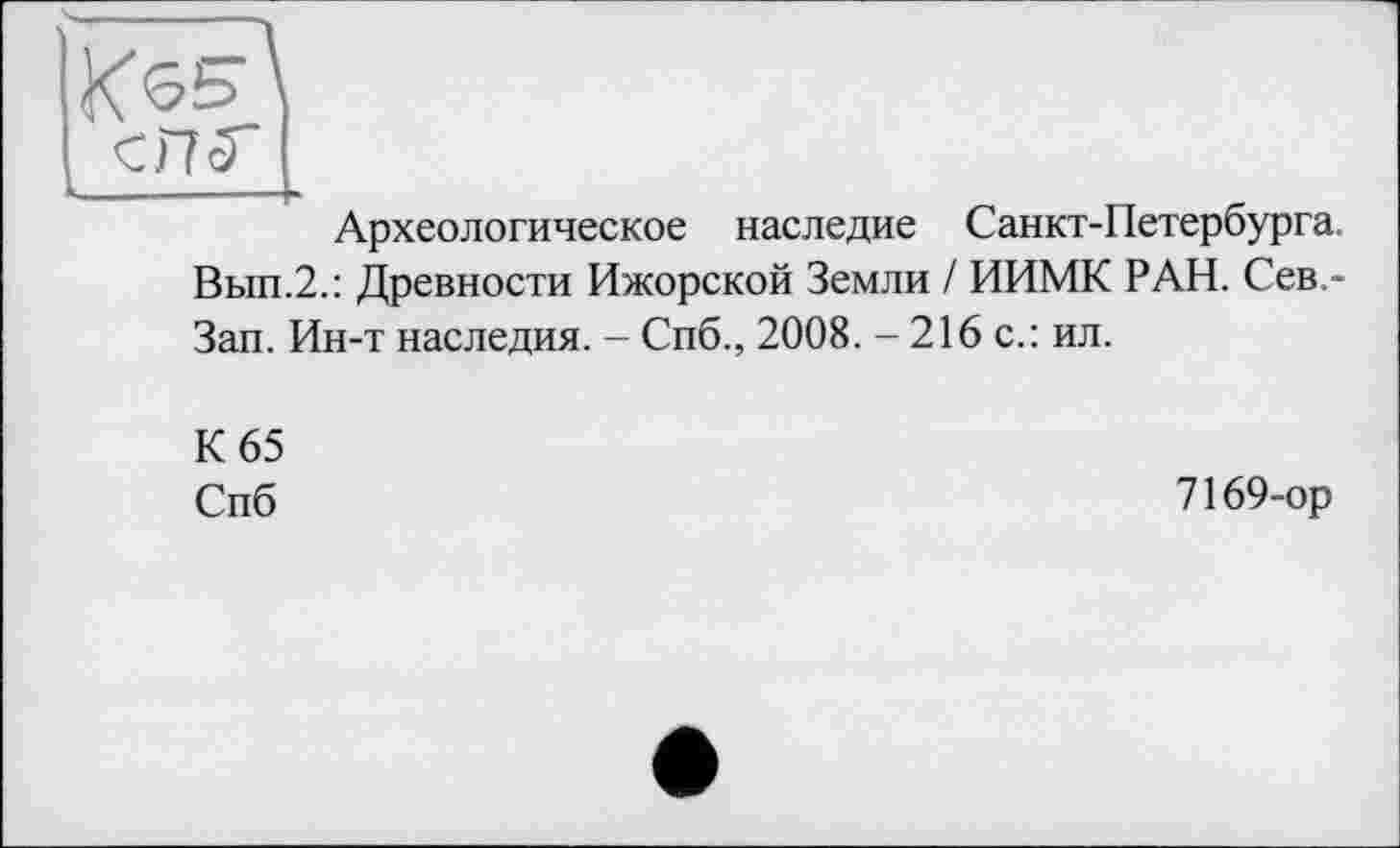 ﻿K6S\
ehr I
Археологическое наследие Санкт-Петербурга.
Вып.2.: Древности Ижорской Земли / ИИМК РАН. Сев,-Зап. Ин-т наследия. - Спб., 2008. - 216 с.: ил.
К 65
Спб
7169-ор